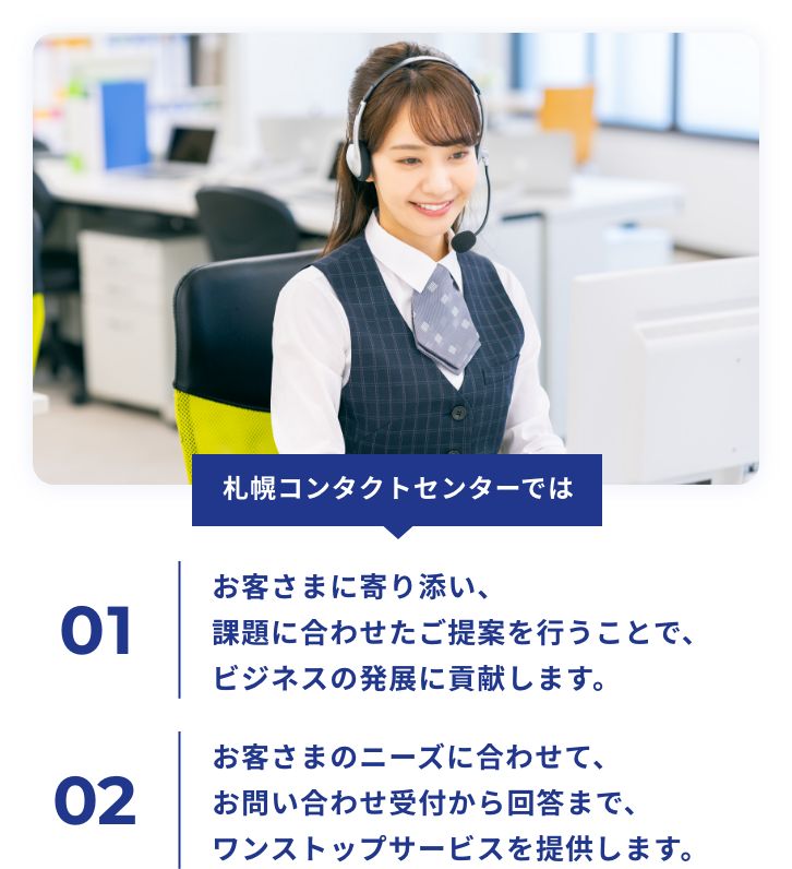 札幌コンタクトセンターではお客さまに寄り添い、課題に合わせたご提案を行うことで、ビジネスの発展に貢献します。お客さまのニーズに合わせて、お問い合わせ受付から回答まで、ワンストップサービスを提供します。